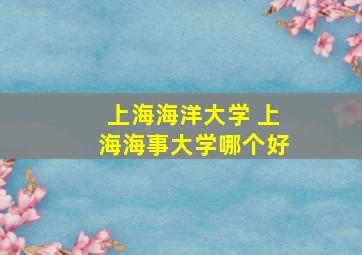 上海海洋大学 上海海事大学哪个好